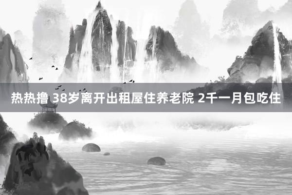 热热撸 38岁离开出租屋住养老院 2千一月包吃住