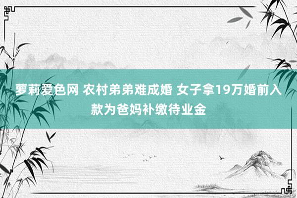 萝莉爱色网 农村弟弟难成婚 女子拿19万婚前入款为爸妈补缴待业金