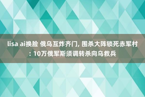 lisa ai换脸 俄乌互炸齐门， 围杀大阵锁死赤军村: 10万俄军斯须调转杀向乌救兵