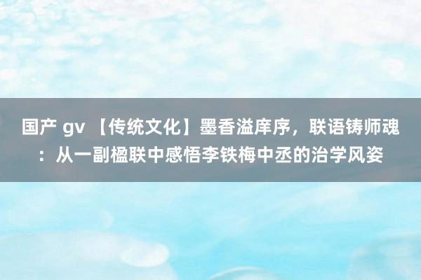 国产 gv 【传统文化】墨香溢庠序，联语铸师魂：从一副楹联中感悟李铁梅中丞的治学风姿