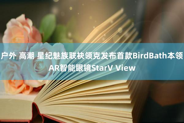 户外 高潮 星纪魅族联袂领克发布首款BirdBath本领AR智能眼镜StarV View