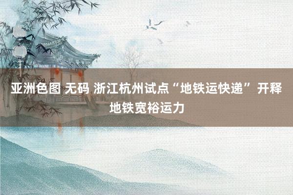 亚洲色图 无码 浙江杭州试点“地铁运快递” 开释地铁宽裕运力