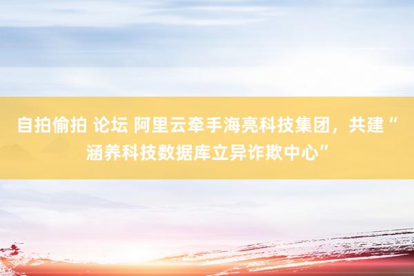 自拍偷拍 论坛 阿里云牵手海亮科技集团，共建“涵养科技数据库立异诈欺中心”