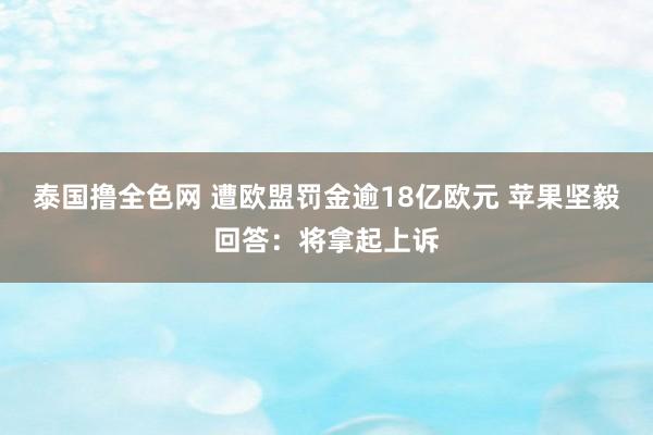 泰国撸全色网 遭欧盟罚金逾18亿欧元 苹果坚毅回答：将拿起上诉