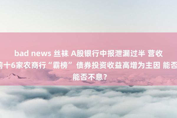 bad news 丝袜 A股银行中报泄漏过半 营收增幅前十6家农商行“霸榜” 债券投资收益高增为主因 能否不息？