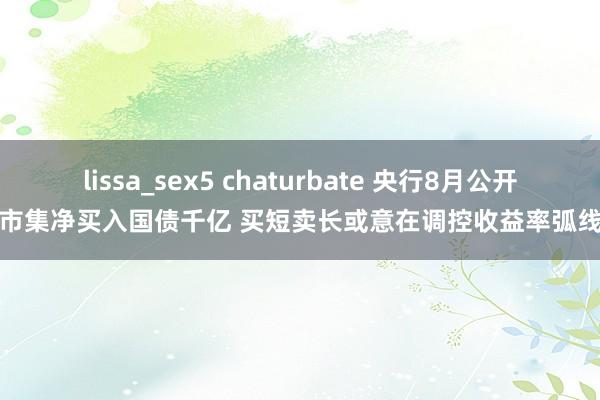 lissa_sex5 chaturbate 央行8月公开市集净买入国债千亿 买短卖长或意在调控收益率弧线