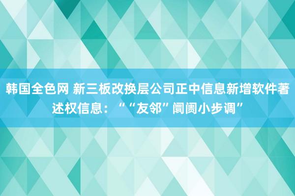 韩国全色网 新三板改换层公司正中信息新增软件著述权信息：““友邻”阛阓小步调”