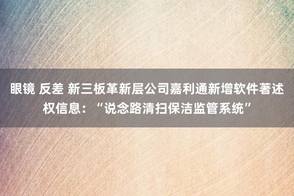 眼镜 反差 新三板革新层公司嘉利通新增软件著述权信息：“说念路清扫保洁监管系统”