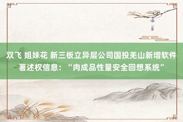 双飞 姐妹花 新三板立异层公司国投羌山新增软件著述权信息：“肉成品性量安全回想系统”