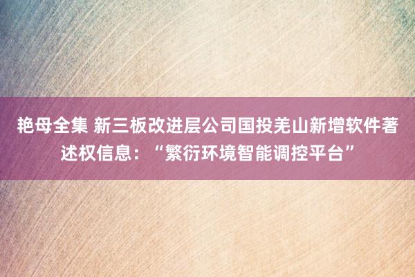 艳母全集 新三板改进层公司国投羌山新增软件著述权信息：“繁衍环境智能调控平台”