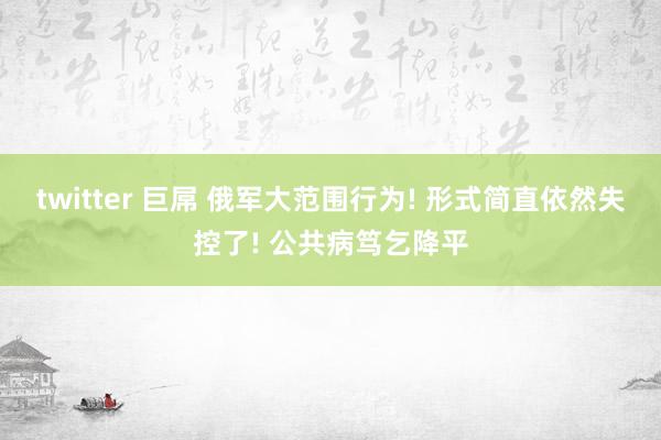 twitter 巨屌 俄军大范围行为! 形式简直依然失控了! 公共病笃乞降平