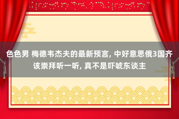 色色男 梅德韦杰夫的最新预言， 中好意思俄3国齐该崇拜听一听， 真不是吓唬东谈主