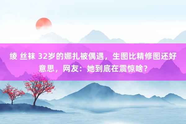 绫 丝袜 32岁的娜扎被偶遇，生图比精修图还好意思，网友：她到底在震惊啥？