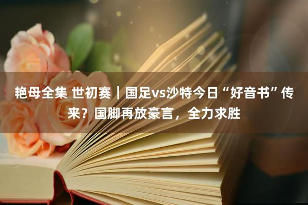 艳母全集 世初赛｜国足vs沙特今日“好音书”传来？国脚再放豪言，全力求胜