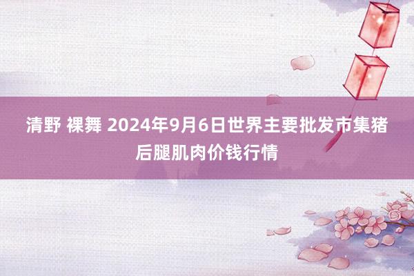 清野 裸舞 2024年9月6日世界主要批发市集猪后腿肌肉价钱行情