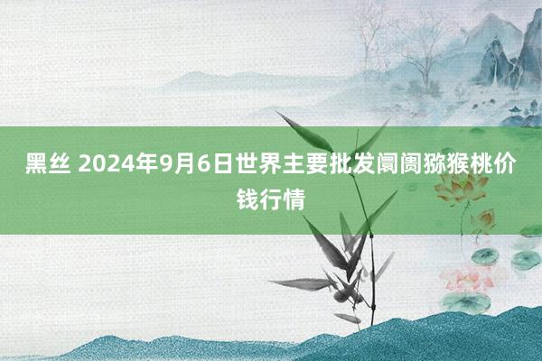 黑丝 2024年9月6日世界主要批发阛阓猕猴桃价钱行情