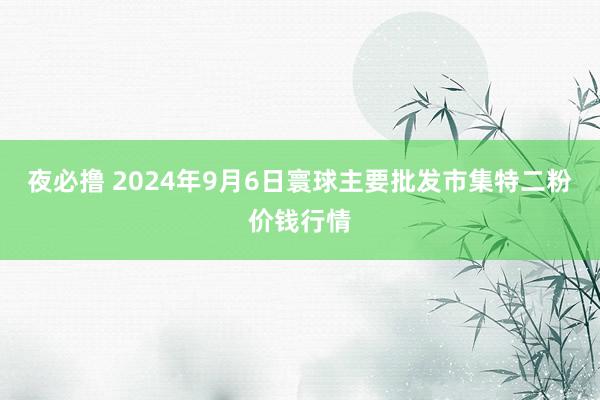 夜必撸 2024年9月6日寰球主要批发市集特二粉价钱行情