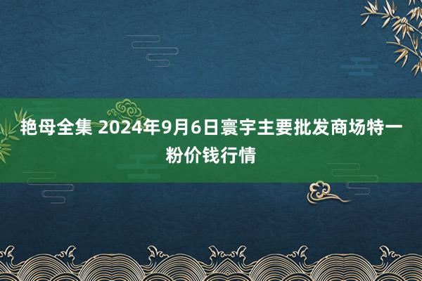 艳母全集 2024年9月6日寰宇主要批发商场特一粉价钱行情