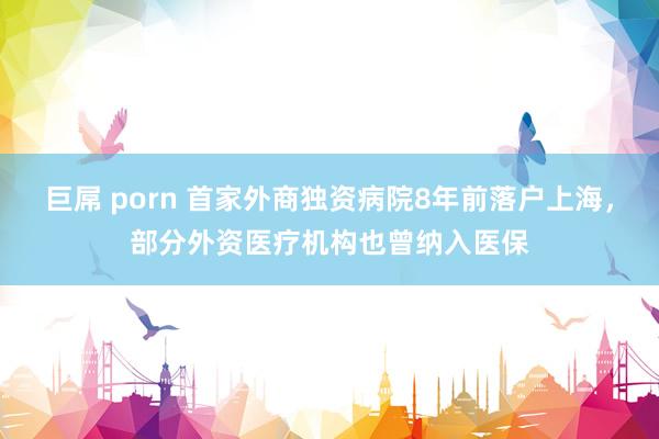 巨屌 porn 首家外商独资病院8年前落户上海，部分外资医疗机构也曾纳入医保