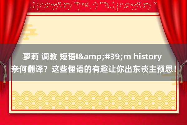 萝莉 调教 短语I&#39;m history 奈何翻译？这些俚语的有趣让你出东谈主预思！