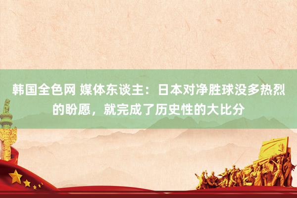 韩国全色网 媒体东谈主：日本对净胜球没多热烈的盼愿，就完成了历史性的大比分