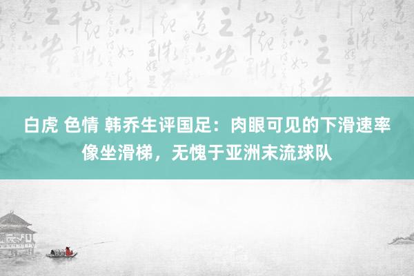 白虎 色情 韩乔生评国足：肉眼可见的下滑速率像坐滑梯，无愧于亚洲末流球队