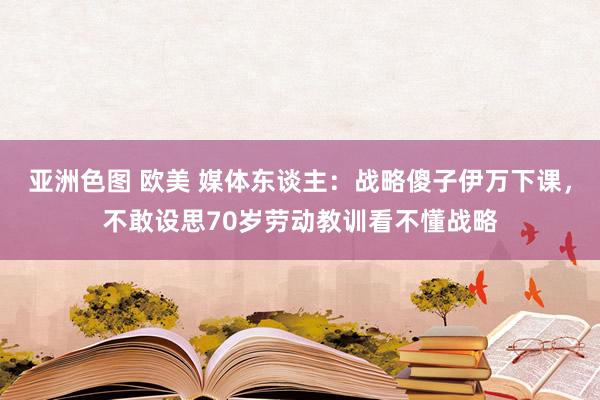 亚洲色图 欧美 媒体东谈主：战略傻子伊万下课，不敢设思70岁劳动教训看不懂战略