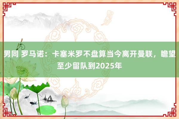 男同 罗马诺：卡塞米罗不盘算当今离开曼联，瞻望至少留队到2025年