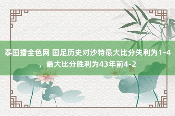 泰国撸全色网 国足历史对沙特最大比分失利为1-4，最大比分胜利为43年前4-2