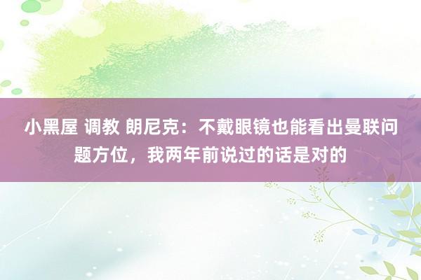 小黑屋 调教 朗尼克：不戴眼镜也能看出曼联问题方位，我两年前说过的话是对的