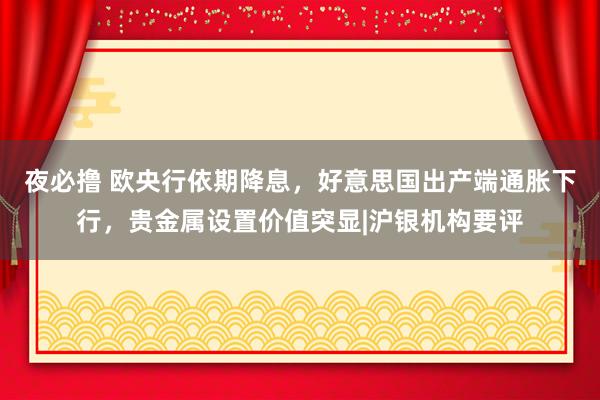 夜必撸 欧央行依期降息，好意思国出产端通胀下行，贵金属设置价值突显|沪银机构要评