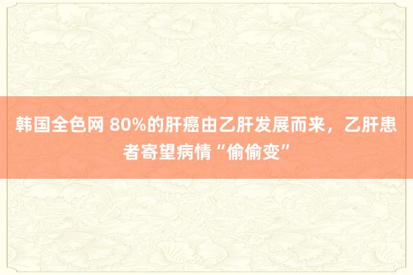 韩国全色网 80%的肝癌由乙肝发展而来，乙肝患者寄望病情“偷偷变”