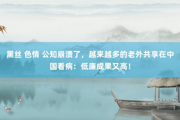 黑丝 色情 公知崩溃了，越来越多的老外共享在中国看病：低廉成果又高！