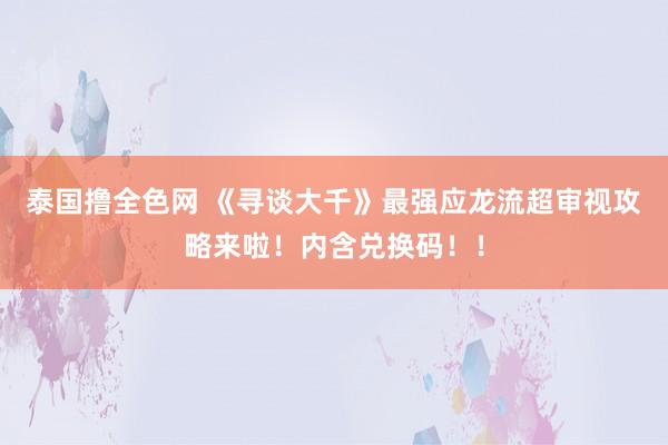 泰国撸全色网 《寻谈大千》最强应龙流超审视攻略来啦！内含兑换码！！