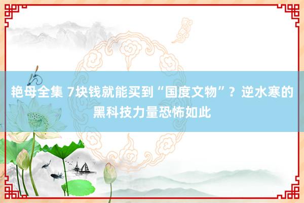 艳母全集 7块钱就能买到“国度文物”？逆水寒的黑科技力量恐怖如此