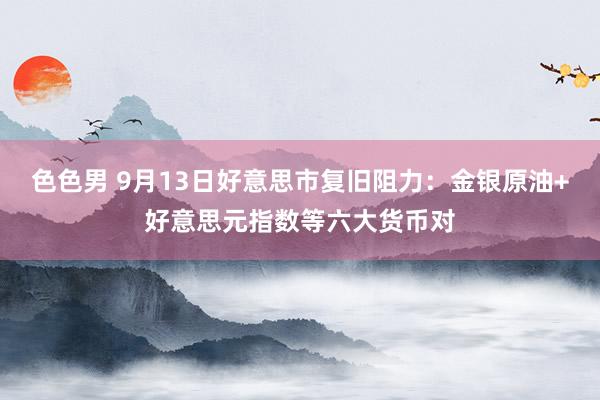 色色男 9月13日好意思市复旧阻力：金银原油+好意思元指数等六大货币对