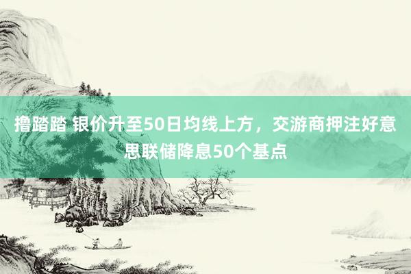 撸踏踏 银价升至50日均线上方，交游商押注好意思联储降息50个基点