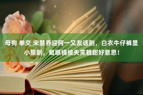 母狗 拳交 宋慧乔迎阿一又友话剧，白衣牛仔裤显小簇新，戴眼镜披失笑貌甜好意思！