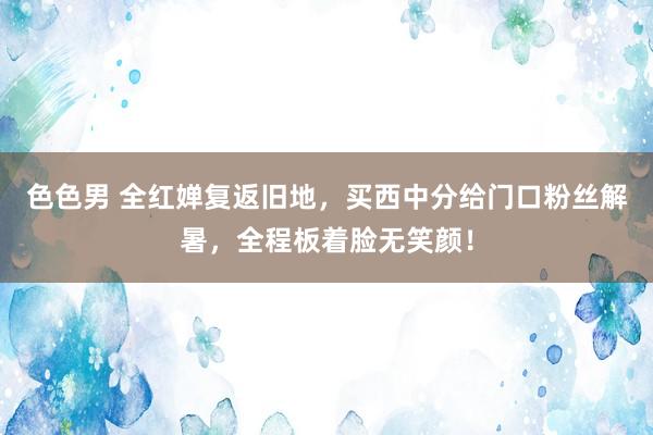 色色男 全红婵复返旧地，买西中分给门口粉丝解暑，全程板着脸无笑颜！