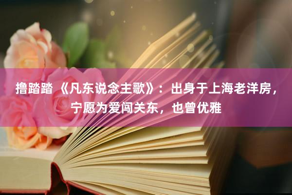 撸踏踏 《凡东说念主歌》：出身于上海老洋房，宁愿为爱闯关东，也曾优雅