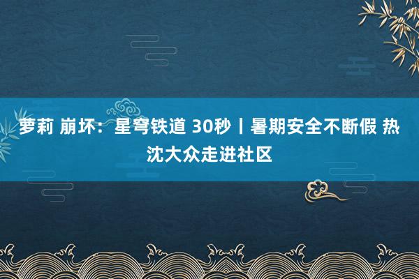 萝莉 崩坏：星穹铁道 30秒丨暑期安全不断假 热沈大众走进社区