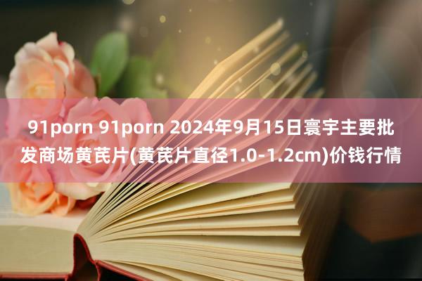 91porn 91porn 2024年9月15日寰宇主要批发商场黄芪片(黄芪片直径1.0-1.2cm)价钱行情