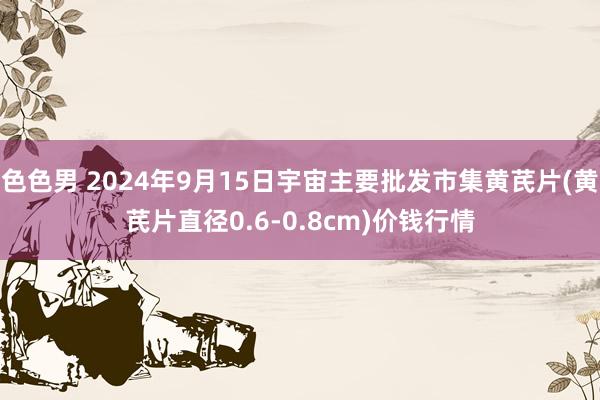 色色男 2024年9月15日宇宙主要批发市集黄芪片(黄芪片直径0.6-0.8cm)价钱行情