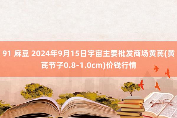 91 麻豆 2024年9月15日宇宙主要批发商场黄芪(黄芪节子0.8-1.0cm)价钱行情