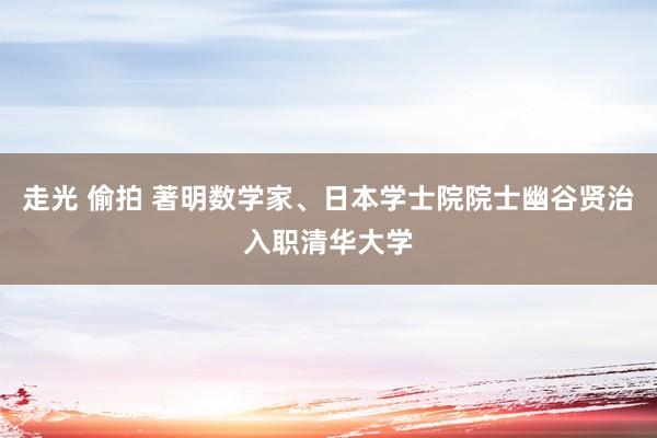 走光 偷拍 著明数学家、日本学士院院士幽谷贤治入职清华大学