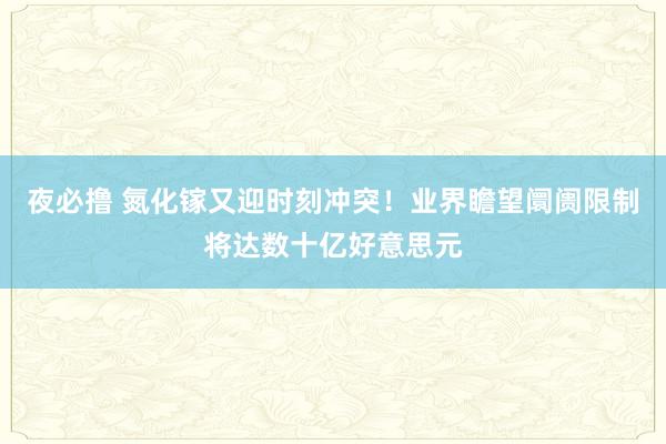 夜必撸 氮化镓又迎时刻冲突！业界瞻望阛阓限制将达数十亿好意思元