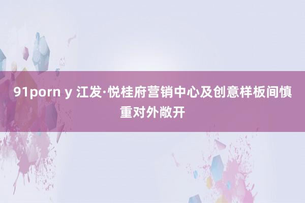 91porn y 江发·悦桂府营销中心及创意样板间慎重对外敞开