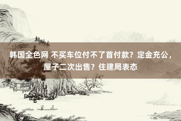 韩国全色网 不买车位付不了首付款？定金充公，屋子二次出售？住建局表态