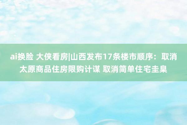 ai换脸 大侠看房|山西发布17条楼市顺序：取消太原商品住房限购计谋 取消简单住宅圭臬