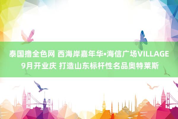 泰国撸全色网 西海岸嘉年华•海信广场VILLAGE 9月开业庆 打造山东标杆性名品奥特莱斯